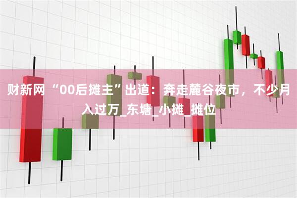 财新网 “00后摊主”出道：奔走麓谷夜市，不少月入过万_东塘_小摊_摊位