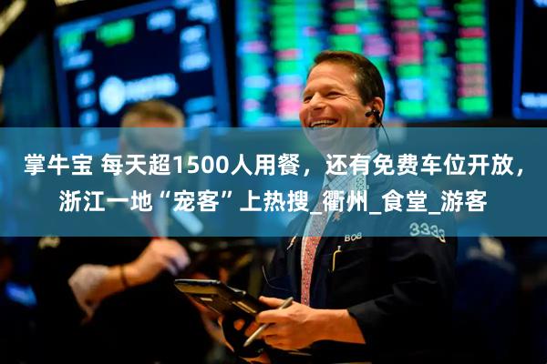 掌牛宝 每天超1500人用餐，还有免费车位开放，浙江一地“宠客”上热搜_衢州_食堂_游客