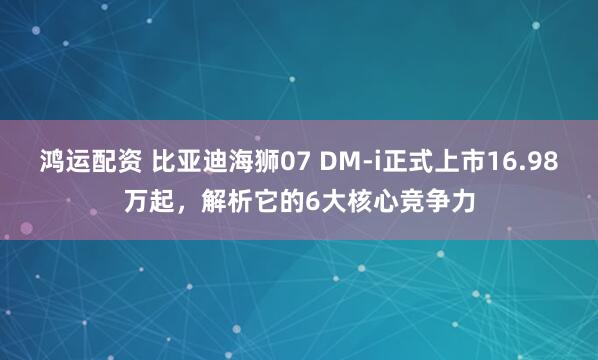 鸿运配资 比亚迪海狮07 DM-i正式上市16.98万起，解析它的6大核心竞争力