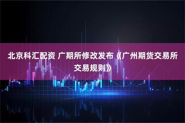 北京科汇配资 广期所修改发布《广州期货交易所交易规则》