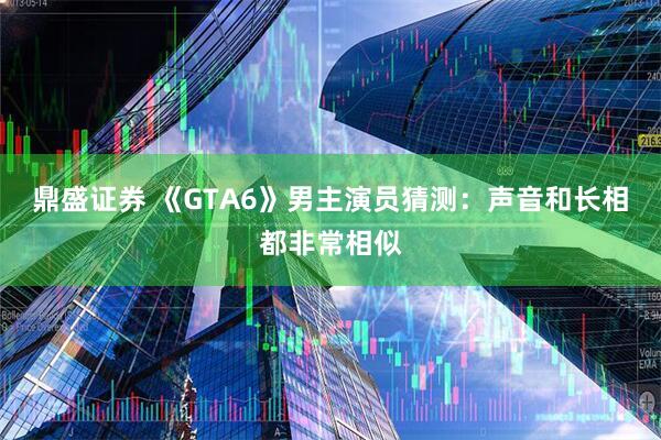 鼎盛证券 《GTA6》男主演员猜测：声音和长相都非常相似