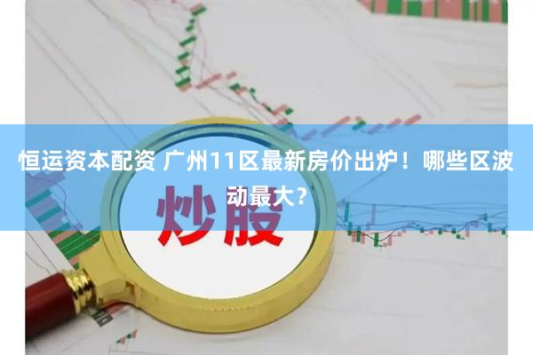 恒运资本配资 广州11区最新房价出炉！哪些区波动最大？