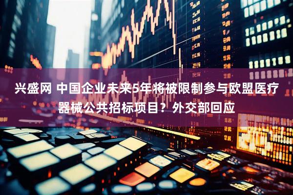 兴盛网 中国企业未来5年将被限制参与欧盟医疗器械公共招标项目？外交部回应