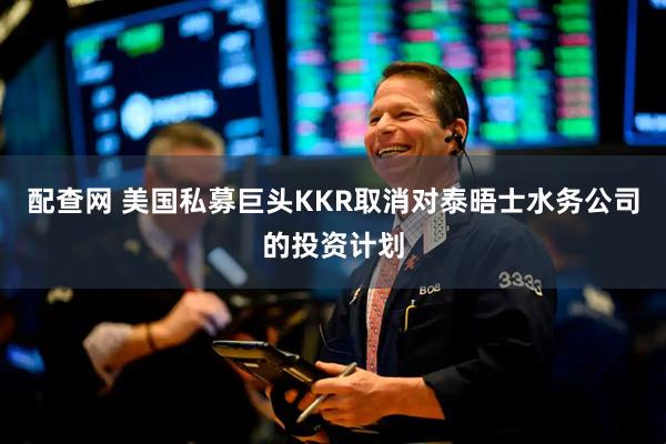 配查网 美国私募巨头KKR取消对泰晤士水务公司的投资计划