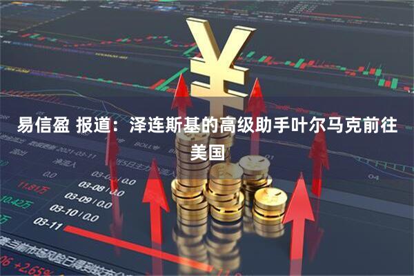 易信盈 报道：泽连斯基的高级助手叶尔马克前往美国