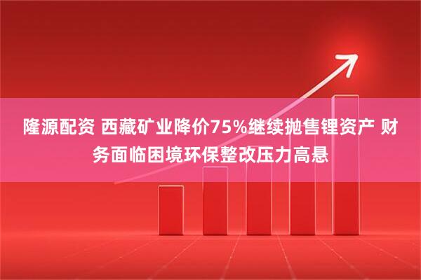隆源配资 西藏矿业降价75%继续抛售锂资产 财务面临困境环保整改压力高悬