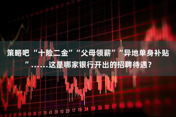 策略吧 “十险二金”“父母领薪”“异地单身补贴”……这是哪家银行开出的招聘待遇？