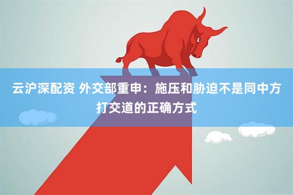 云沪深配资 外交部重申：施压和胁迫不是同中方打交道的正确方式