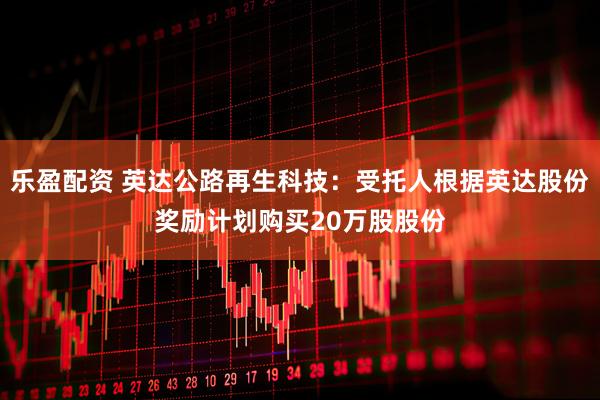 乐盈配资 英达公路再生科技：受托人根据英达股份奖励计划购买20万股股份