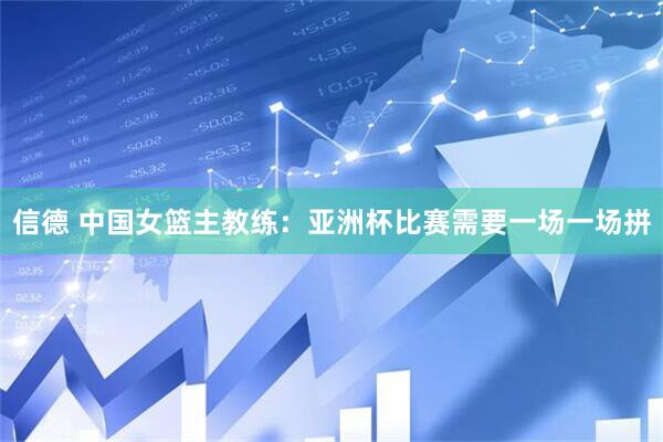 信德 中国女篮主教练：亚洲杯比赛需要一场一场拼