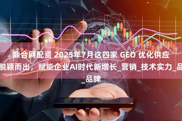 鼎合网配资 2025年7月这四家 GEO 优化供应商脱颖而出，赋能企业AI时代新增长_营销_技术实力_品牌