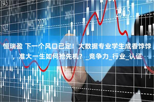 恒瑞盈 下一个风口已定！大数据专业学生成香饽饽，准大一生如何抢先机？_竞争力_行业_认证