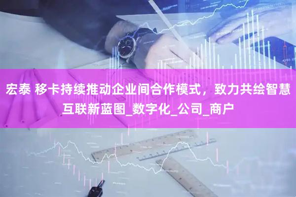 宏泰 移卡持续推动企业间合作模式，致力共绘智慧互联新蓝图_数字化_公司_商户