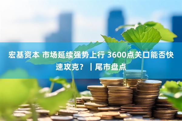 宏基资本 市场延续强势上行 3600点关口能否快速攻克?|尾市盘点