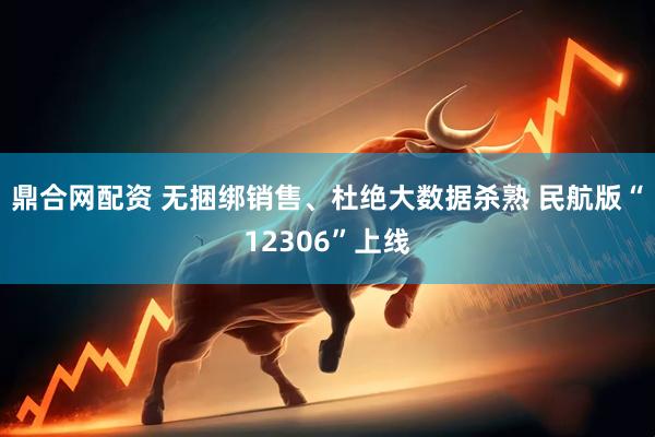 鼎合网配资 无捆绑销售、杜绝大数据杀熟 民航版“12306”上线