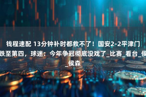 钱程速配 13分钟补时都救不了！国安2-2平津门虎跌至第四，球迷：今年争冠彻底没戏了_比赛_看台_侯森