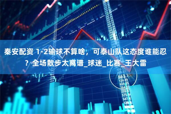 秦安配资 1-2输球不算啥，可泰山队这态度谁能忍？全场散步太离谱_球迷_比赛_王大雷