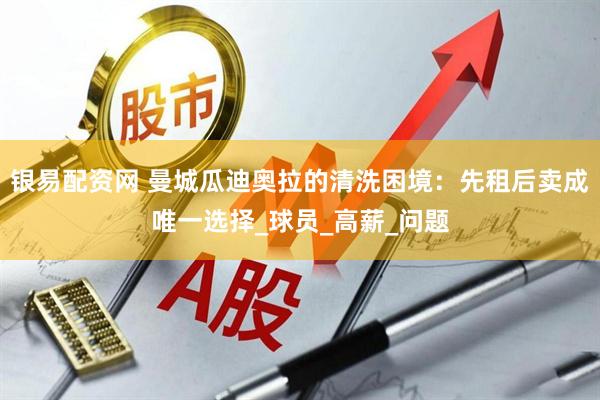 银易配资网 曼城瓜迪奥拉的清洗困境：先租后卖成唯一选择_球员_高薪_问题