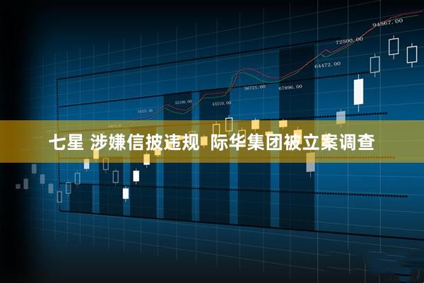 七星 涉嫌信披违规  际华集团被立案调查