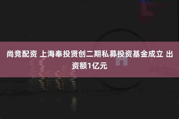 尚竞配资 上海奉投贤创二期私募投资基金成立 出资额1亿元