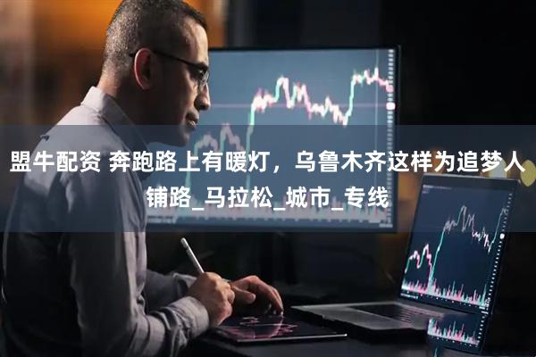 盟牛配资 奔跑路上有暖灯，乌鲁木齐这样为追梦人铺路_马拉松_城市_专线
