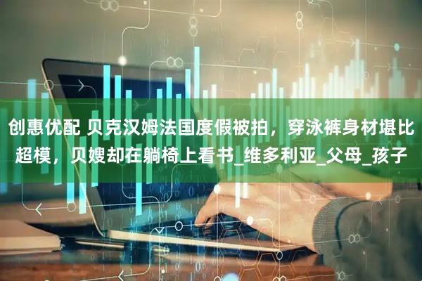 创惠优配 贝克汉姆法国度假被拍，穿泳裤身材堪比超模，贝嫂却在躺椅上看书_维多利亚_父母_孩子