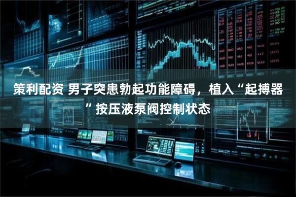策利配资 男子突患勃起功能障碍，植入“起搏器”按压液泵阀控制状态