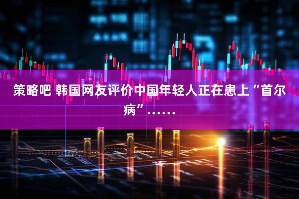 策略吧 韩国网友评价中国年轻人正在患上“首尔病”……