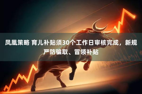 凤凰策略 育儿补贴须30个工作日审核完成，新规严防骗取、冒领补贴