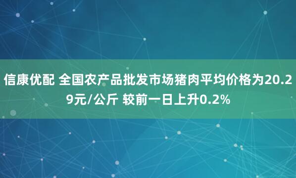 信康优配 全国农产品批发市场猪肉平均价格为20.29元/公斤 较前一日上升0.2%
