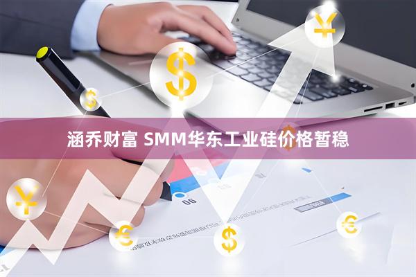 涵乔财富 SMM华东工业硅价格暂稳