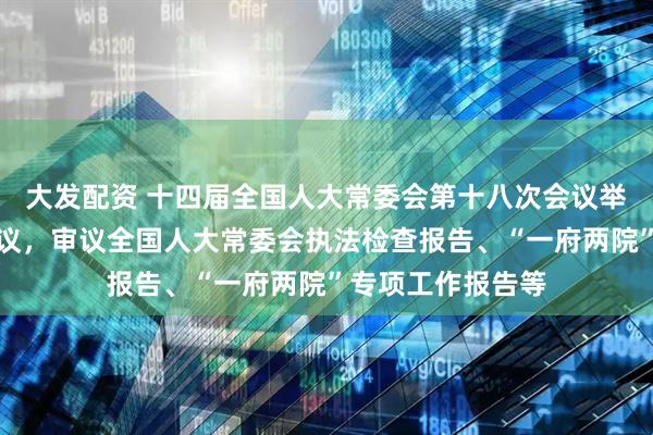 大发配资 十四届全国人大常委会第十八次会议举行第三次全体会议，审议全国人大常委会执法检查报告、“一府两院”专项工作报告等