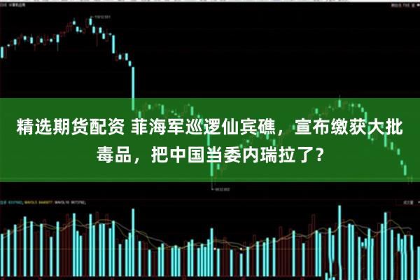 精选期货配资 菲海军巡逻仙宾礁，宣布缴获大批毒品，把中国当委内瑞拉了？