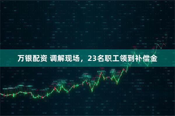 万银配资 调解现场，23名职工领到补偿金
