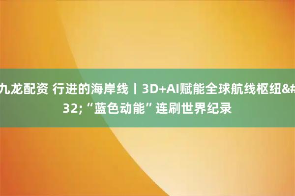 九龙配资 行进的海岸线丨3D+AI赋能全球航线枢纽 “蓝色动能”连刷世界纪录