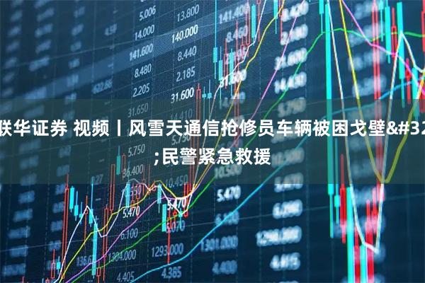 联华证券 视频丨风雪天通信抢修员车辆被困戈壁 民警紧急救援