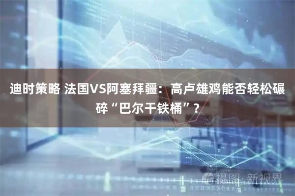 迪时策略 法国VS阿塞拜疆:高卢雄鸡能否轻松碾碎“巴尔干铁桶”?
