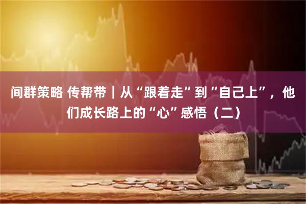 间群策略 传帮带|从“跟着走”到“自己上”,他们成长路上的“心”感悟(二)