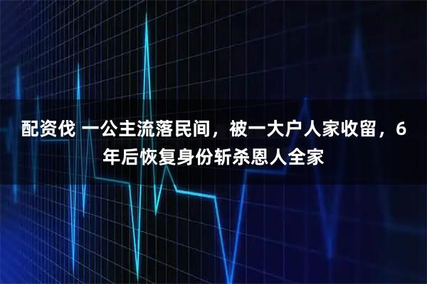 配资伐 一公主流落民间,被一大户人家收留,6年后恢复身份斩杀恩人全家