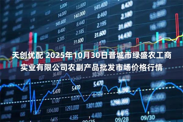 天创优配 2025年10月30日晋城市绿盛农工商实业有限公司农副产品批发市场价格行情