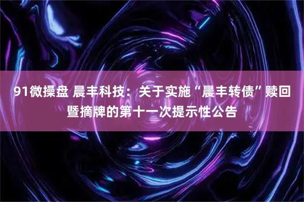 91微操盘 晨丰科技:关于实施“晨丰转债”赎回暨摘牌的第十一次提示性公告