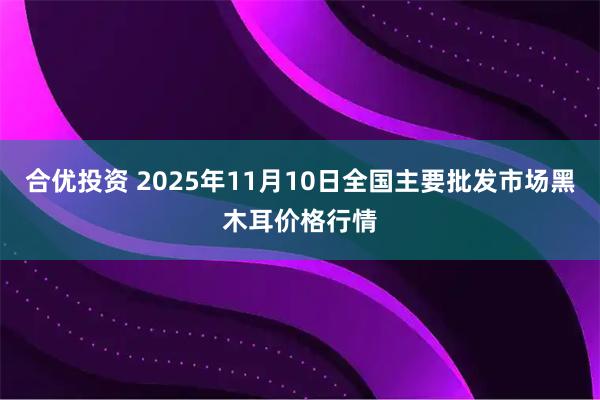 合优投资 2025年11月10日全国主要批发市场黑木耳价格行情