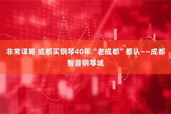 非常谋略 成都买钢琴40年“老成都”都认——成都智音钢琴城