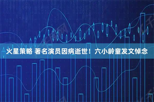 火星策略 著名演员因病逝世!六小龄童发文悼念