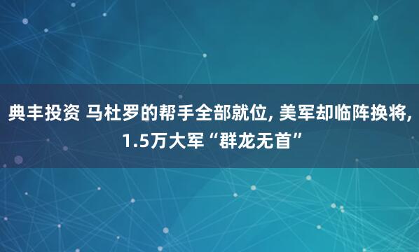 典丰投资 马杜罗的帮手全部就位, 美军却临阵换将, 1.5万大军“群龙无首”