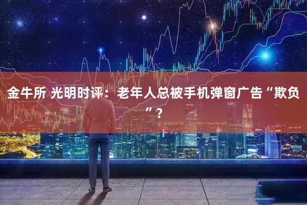金牛所 光明时评:老年人总被手机弹窗广告“欺负”?