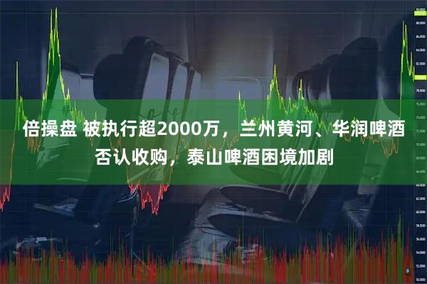 倍操盘 被执行超2000万，兰州黄河、华润啤酒否认收购，泰山啤酒困境加剧