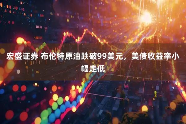 宏盛证券 布伦特原油跌破99美元,美债收益率小幅走低